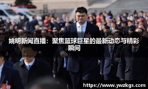 姚明新闻直播：聚焦篮球巨星的最新动态与精彩瞬间