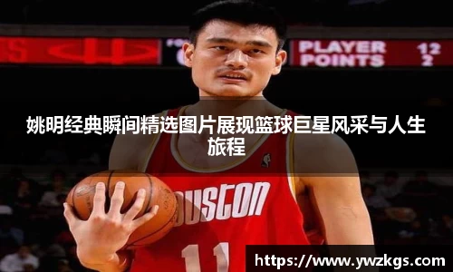 姚明经典瞬间精选图片展现篮球巨星风采与人生旅程