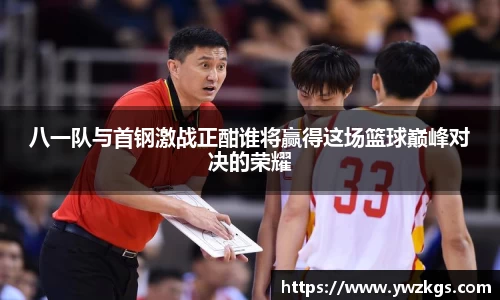 八一队与首钢激战正酣谁将赢得这场篮球巅峰对决的荣耀