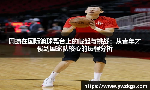 周琦在国际篮球舞台上的崛起与挑战：从青年才俊到国家队核心的历程分析