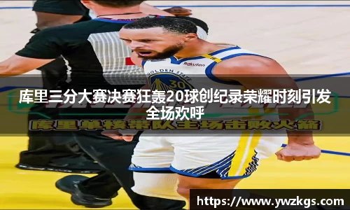 库里三分大赛决赛狂轰20球创纪录荣耀时刻引发全场欢呼