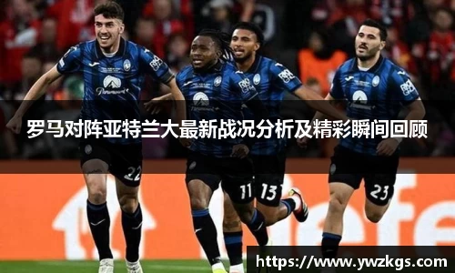 罗马对阵亚特兰大最新战况分析及精彩瞬间回顾